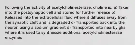 Following the activity of acetylcholinesterase, choline is: a) Taken into the postsynaptic cell and stored for further release b) Released into the extracellular fluid where it diffuses away from the synaptic cleft and is degraded c) Transported back into the neuron using a sodium gradient d) Transported into nearby glia where it is used to synthesize additional acetylcholinesterase enzymes