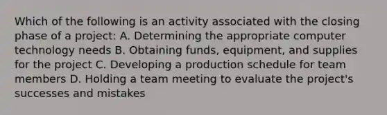 Which of the following is an activity associated with the closing phase of a project: A. Determining the appropriate computer technology needs B. Obtaining funds, equipment, and supplies for the project C. Developing a production schedule for team members D. Holding a team meeting to evaluate the project's successes and mistakes