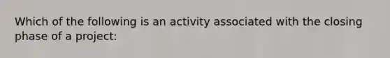 Which of the following is an activity associated with the closing phase of a project: