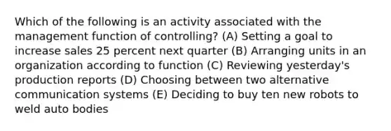 Which of the following is an activity associated with the management function of controlling? (A) Setting a goal to increase sales 25 percent next quarter (B) Arranging units in an organization according to function (C) Reviewing yesterday's production reports (D) Choosing between two alternative communication systems (E) Deciding to buy ten new robots to weld auto bodies