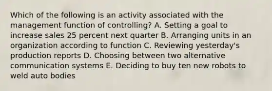 Which of the following is an activity associated with the management function of controlling? A. Setting a goal to increase sales 25 percent next quarter B. Arranging units in an organization according to function C. Reviewing yesterday's production reports D. Choosing between two alternative communication systems E. Deciding to buy ten new robots to weld auto bodies