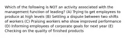 Which of the following is NOT an activity associated with the management function of leading? (A) Trying to get employees to produce at high levels (B) Settling a dispute between two shifts of workers (C) Praising workers who show improved performance (D) Informing employees of corporate goals for next year (E) Checking on the quality of finished products