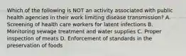 Which of the following is NOT an activity associated with public health agencies in their work limiting disease transmission? A. Screening of health care workers for latent infections B. Monitoring sewage treatment and water supplies C. Proper inspection of meats D. Enforcement of standards in the preservation of foods