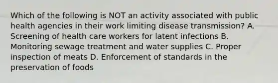 Which of the following is NOT an activity associated with public health agencies in their work limiting disease transmission? A. Screening of health care workers for latent infections B. Monitoring sewage treatment and water supplies C. Proper inspection of meats D. Enforcement of standards in the preservation of foods