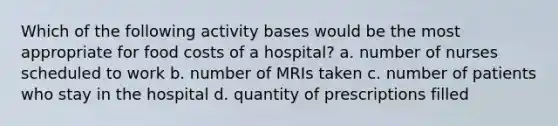 Which of the following activity bases would be the most appropriate for food costs of a hospital? a. number of nurses scheduled to work b. number of MRIs taken c. number of patients who stay in the hospital d. quantity of prescriptions filled