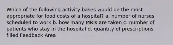 Which of the following activity bases would be the most appropriate for food costs of a hospital? a. number of nurses scheduled to work b. how many MRIs are taken c. number of patients who stay in the hospital d. quantity of prescriptions filled Feedback Area