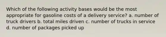 Which of the following activity bases would be the most appropriate for gasoline costs of a delivery service? a. number of truck drivers b. total miles driven c. number of trucks in service d. number of packages picked up