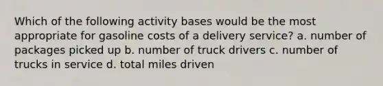 Which of the following activity bases would be the most appropriate for gasoline costs of a delivery service? a. number of packages picked up b. number of truck drivers c. number of trucks in service d. total miles driven