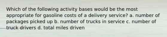 Which of the following activity bases would be the most appropriate for gasoline costs of a delivery service? a. number of packages picked up b. number of trucks in service c. number of truck drivers d. total miles driven