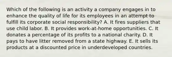 Which of the following is an activity a company engages in to enhance the quality of life for its employees in an attempt to fulfill its corporate social responsibility? A. It fires suppliers that use child labor. B. It provides work-at-home opportunities. C. It donates a percentage of its profits to a national charity. D. It pays to have litter removed from a state highway. E. It sells its products at a discounted price in underdeveloped countries.