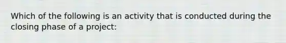 Which of the following is an activity that is conducted during the closing phase of a project: