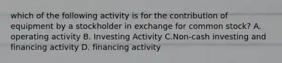 which of the following activity is for the contribution of equipment by a stockholder in exchange for common stock? A. operating activity B. Investing Activity C.Non-cash investing and financing activity D. financing activity