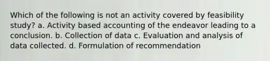 Which of the following is not an activity covered by feasibility study? a. Activity based accounting of the endeavor leading to a conclusion. b. Collection of data c. Evaluation and analysis of data collected. d. Formulation of recommendation