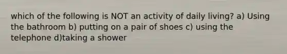 which of the following is NOT an activity of daily living? a) Using the bathroom b) putting on a pair of shoes c) using the telephone d)taking a shower