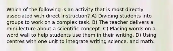 Which of the following is an activity that is most directly associated with direct instruction? A) Dividing students into groups to work on a complex task. B) The teacher delivers a mini-lecture about a scientific concept. C) Placing words on a word wall to help students use them in their writing. D) Using centres with one unit to integrate writing science, and math.