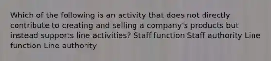 Which of the following is an activity that does not directly contribute to creating and selling a company's products but instead supports line activities? Staff function Staff authority Line function Line authority