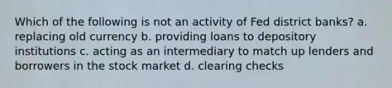 Which of the following is not an activity of Fed district banks? a. replacing old currency b. providing loans to depository institutions c. acting as an intermediary to match up lenders and borrowers in the stock market d. clearing checks