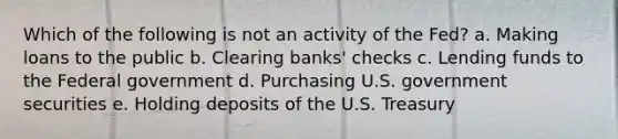 Which of the following is not an activity of the Fed? a. ​Making loans to the public b. ​Clearing banks' checks c. ​Lending funds to the Federal government d. ​Purchasing U.S. government securities e. ​Holding deposits of the U.S. Treasury