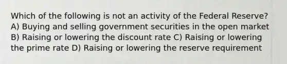 Which of the following is not an activity of the Federal Reserve? A) Buying and selling government securities in the open market B) Raising or lowering the discount rate C) Raising or lowering the prime rate D) Raising or lowering the reserve requirement