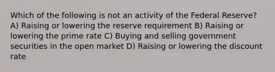 Which of the following is not an activity of the Federal Reserve? A) Raising or lowering the reserve requirement B) Raising or lowering the prime rate C) Buying and selling government securities in the open market D) Raising or lowering the discount rate