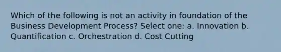 Which of the following is not an activity in foundation of the Business Development Process? Select one: a. Innovation b. Quantification c. Orchestration d. Cost Cutting