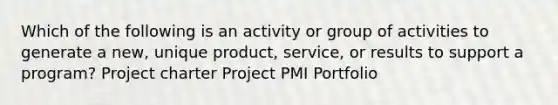 Which of the following is an activity or group of activities to generate a new, unique product, service, or results to support a program? Project charter Project PMI Portfolio