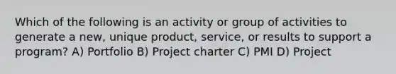 Which of the following is an activity or group of activities to generate a new, unique product, service, or results to support a program? A) Portfolio B) Project charter C) PMI D) Project