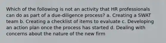 Which of the following is not an activity that HR professionals can do as part of a due-diligence process? a. Creating a SWAT team b. Creating a checklist of items to evaluate c. Developing an action plan once the process has started d. Dealing with concerns about the nature of the new firm