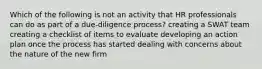 Which of the following is not an activity that HR professionals can do as part of a due-diligence process? creating a SWAT team creating a checklist of items to evaluate developing an action plan once the process has started dealing with concerns about the nature of the new firm