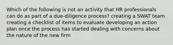 Which of the following is not an activity that HR professionals can do as part of a due-diligence process? creating a SWAT team creating a checklist of items to evaluate developing an action plan once the process has started dealing with concerns about the nature of the new firm