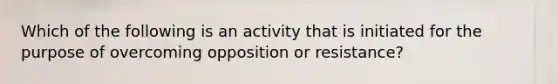 Which of the following is an activity that is initiated for the purpose of overcoming opposition or resistance?