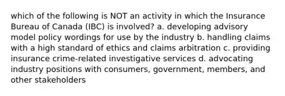 which of the following is NOT an activity in which the Insurance Bureau of Canada (IBC) is involved? a. developing advisory model policy wordings for use by the industry b. handling claims with a high standard of ethics and claims arbitration c. providing insurance crime-related investigative services d. advocating industry positions with consumers, government, members, and other stakeholders