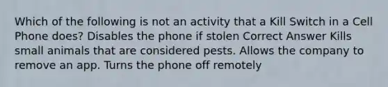 Which of the following is not an activity that a Kill Switch in a Cell Phone does? Disables the phone if stolen Correct Answer Kills small animals that are considered pests. Allows the company to remove an app. Turns the phone off remotely