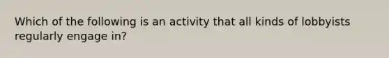 Which of the following is an activity that all kinds of lobbyists regularly engage in?