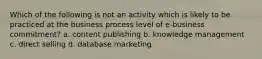 Which of the following is not an activity which is likely to be practiced at the business process level of e-business commitment? a. content publishing b. knowledge management c. direct selling d. database marketing