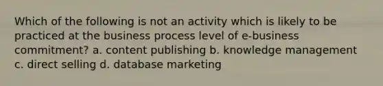 Which of the following is not an activity which is likely to be practiced at the business process level of e-business commitment? a. content publishing b. knowledge management c. direct selling d. database marketing