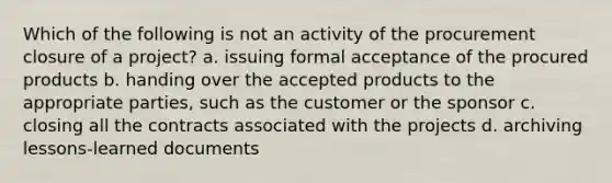 Which of the following is not an activity of the procurement closure of a project? a. issuing formal acceptance of the procured products b. handing over the accepted products to the appropriate parties, such as the customer or the sponsor c. closing all the contracts associated with the projects d. archiving lessons-learned documents