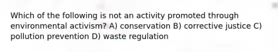 Which of the following is not an activity promoted through environmental activism? A) conservation B) corrective justice C) pollution prevention D) waste regulation