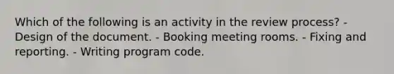 Which of the following is an activity in the review process? - Design of the document. - Booking meeting rooms. - Fixing and reporting. - Writing program code.