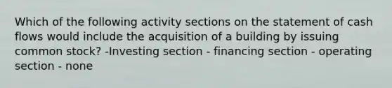 Which of the following activity sections on the statement of cash flows would include the acquisition of a building by issuing common stock? -Investing section - financing section - operating section - none