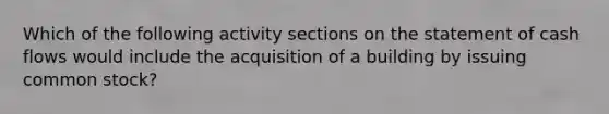 Which of the following activity sections on the statement of cash flows would include the acquisition of a building by issuing common stock?