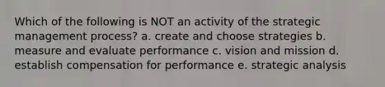 Which of the following is NOT an activity of the strategic management process? a. create and choose strategies b. measure and evaluate performance c. vision and mission d. establish compensation for performance e. strategic analysis