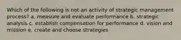 Which of the following is not an activity of strategic management process? a. measure and evaluate performance b. strategic analysis c. establish compensation for performance d. vision and mission e. create and choose strategies