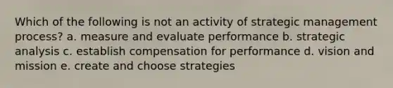 Which of the following is not an activity of strategic management process? a. measure and evaluate performance b. strategic analysis c. establish compensation for performance d. vision and mission e. create and choose strategies