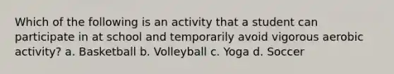 Which of the following is an activity that a student can participate in at school and temporarily avoid vigorous aerobic activity? a. Basketball b. Volleyball c. Yoga d. Soccer