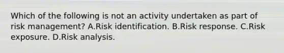 Which of the following is not an activity undertaken as part of risk management? A.Risk identification. B.Risk response. C.Risk exposure. D.Risk analysis.