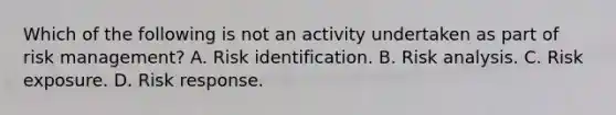 Which of the following is not an activity undertaken as part of risk management? A. Risk identification. B. Risk analysis. C. Risk exposure. D. Risk response.