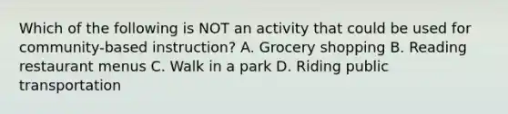 Which of the following is NOT an activity that could be used for community-based instruction? A. Grocery shopping B. Reading restaurant menus C. Walk in a park D. Riding public transportation