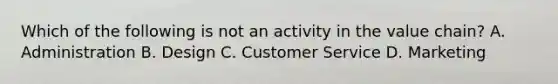 Which of the following is not an activity in the value​ chain? A. Administration B. Design C. Customer Service D. Marketing