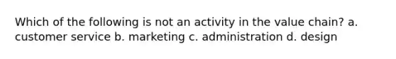 Which of the following is not an activity in the value​ chain? a. customer service b. marketing c. administration d. design